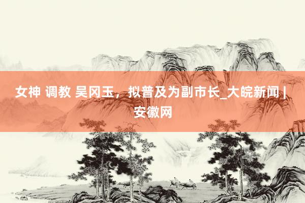女神 调教 吴冈玉，拟普及为副市长_大皖新闻 | 安徽网