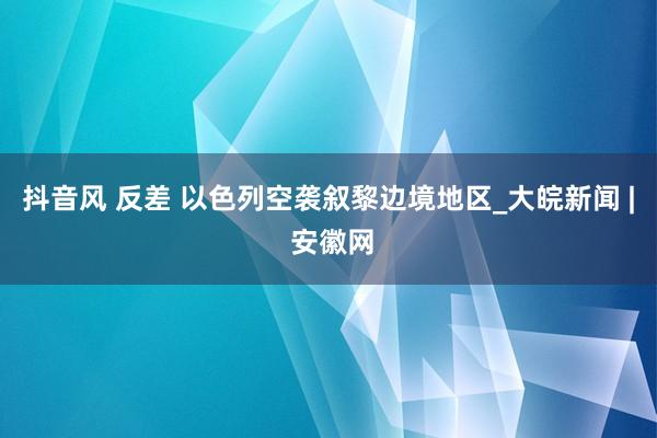 抖音风 反差 以色列空袭叙黎边境地区_大皖新闻 | 安徽网