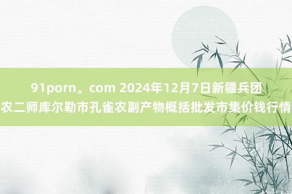 91porn。com 2024年12月7日新疆兵团农二师库尔勒市孔雀农副产物概括批发市集价钱行情