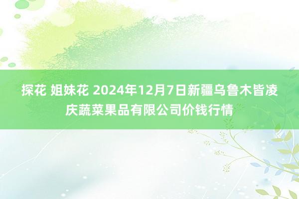 探花 姐妹花 2024年12月7日新疆乌鲁木皆凌庆蔬菜果品有限公司价钱行情