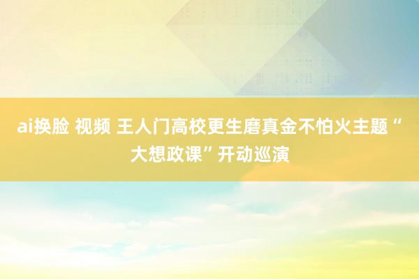 ai换脸 视频 王人门高校更生磨真金不怕火主题“大想政课”开动巡演
