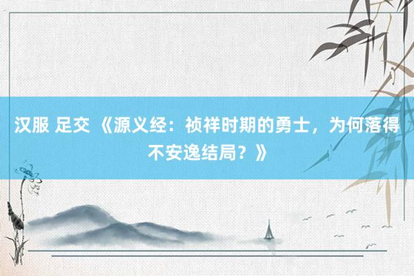 汉服 足交 《源义经：祯祥时期的勇士，为何落得不安逸结局？》