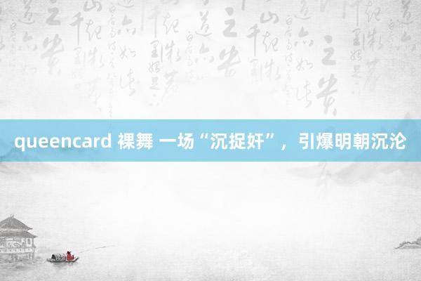 queencard 裸舞 一场“沉捉奸”，引爆明朝沉沦