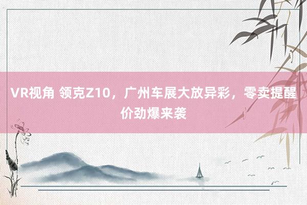 VR视角 领克Z10，广州车展大放异彩，零卖提醒价劲爆来袭