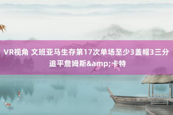 VR视角 文班亚马生存第17次单场至少3盖帽3三分 追平詹姆斯&卡特