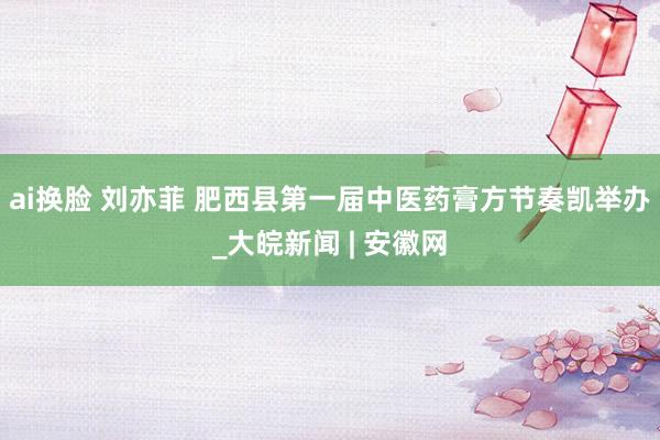 ai换脸 刘亦菲 肥西县第一届中医药膏方节奏凯举办_大皖新闻 | 安徽网