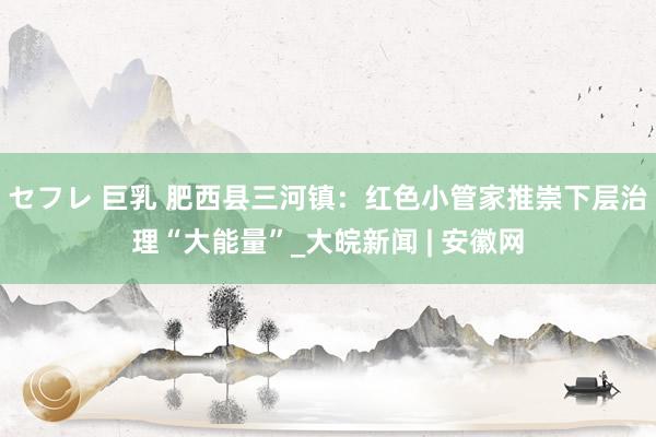 セフレ 巨乳 肥西县三河镇：红色小管家推崇下层治理“大能量”_大皖新闻 | 安徽网