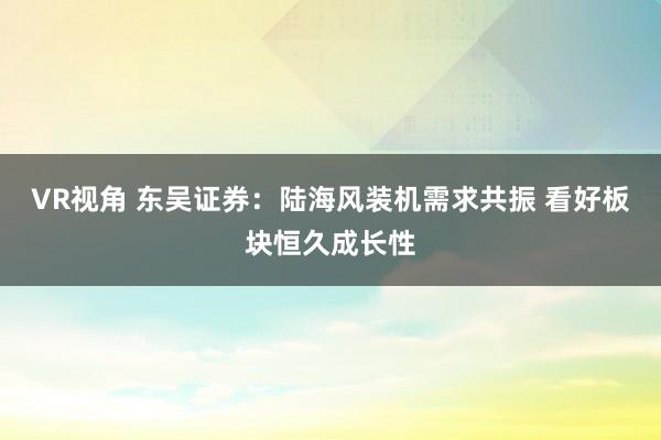 VR视角 东吴证券：陆海风装机需求共振 看好板块恒久成长性