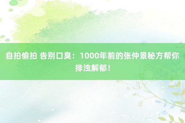 自拍偷拍 告别口臭：1000年前的张仲景秘方帮你排浊解郁！