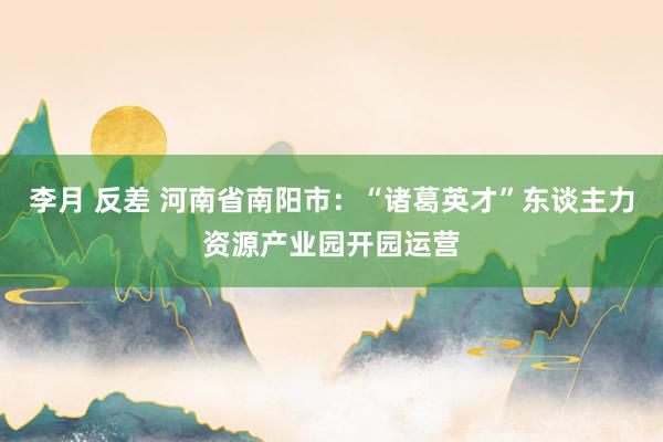 李月 反差 河南省南阳市：“诸葛英才”东谈主力资源产业园开园运营