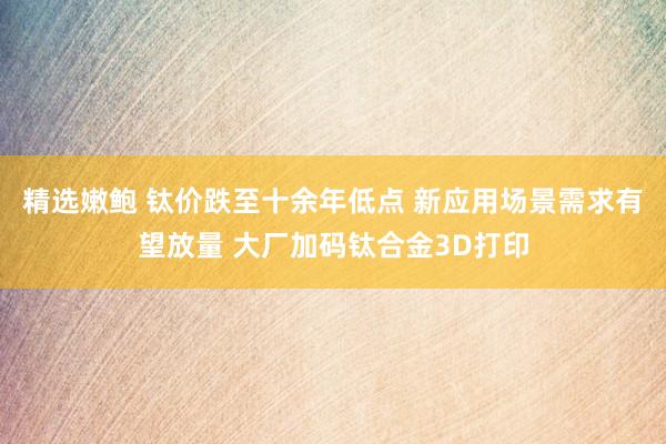 精选嫩鲍 钛价跌至十余年低点 新应用场景需求有望放量 大厂加码钛合金3D打印