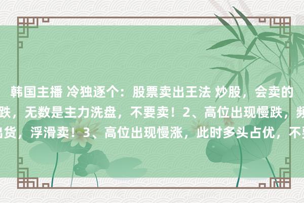韩国主播 冷独逐个：股票卖出王法 炒股，会卖的才是师父1、低位出现急跌，无数是主力洗盘，不要卖！2、高位出现慢跌，频频是主力出货，浮滑卖！3、高位出现慢涨，此时多头占优，不要卖！4、低位出现慢涨，代表多头...