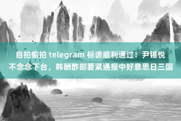 自拍偷拍 telegram 标谤顺利通过！尹锡悦不念念下台，韩酬酢部要紧通报中好意思日三国
