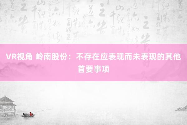 VR视角 岭南股份：不存在应表现而未表现的其他首要事项