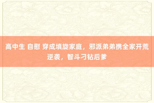 高中生 自慰 穿成填旋家庭，邪派弟弟携全家开荒逆袭，智斗刁钻后爹
