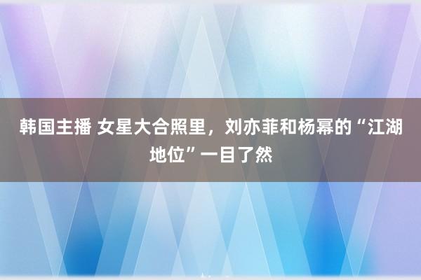 韩国主播 女星大合照里，刘亦菲和杨幂的“江湖地位”一目了然