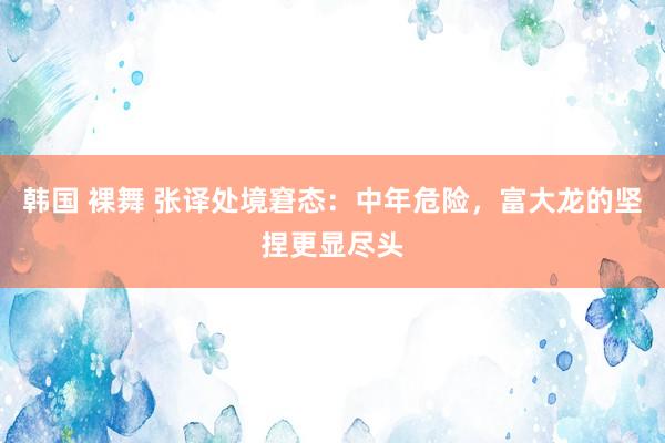 韩国 裸舞 张译处境窘态：中年危险，富大龙的坚捏更显尽头