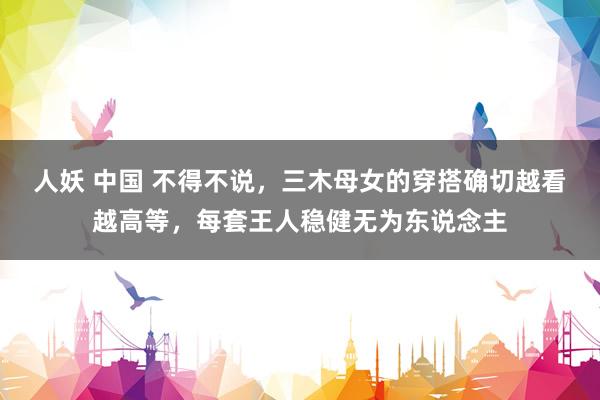 人妖 中国 不得不说，三木母女的穿搭确切越看越高等，每套王人稳健无为东说念主