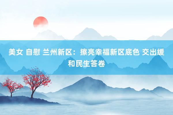 美女 自慰 兰州新区：擦亮幸福新区底色 交出缓和民生答卷
