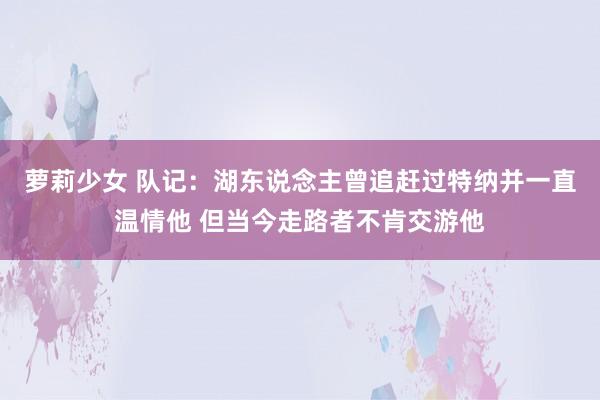 萝莉少女 队记：湖东说念主曾追赶过特纳并一直温情他 但当今走路者不肯交游他