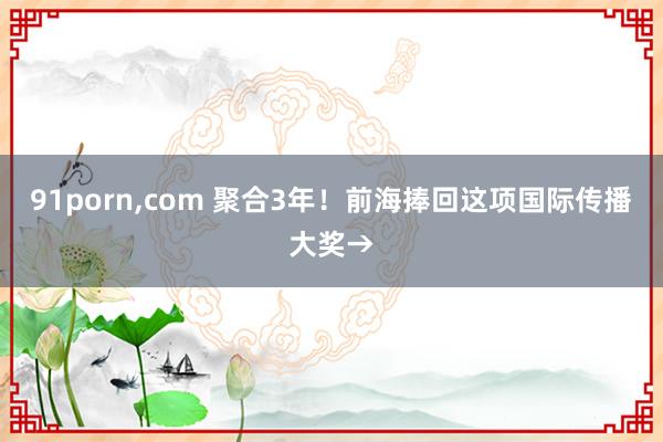 91porn,com 聚合3年！前海捧回这项国际传播大奖→