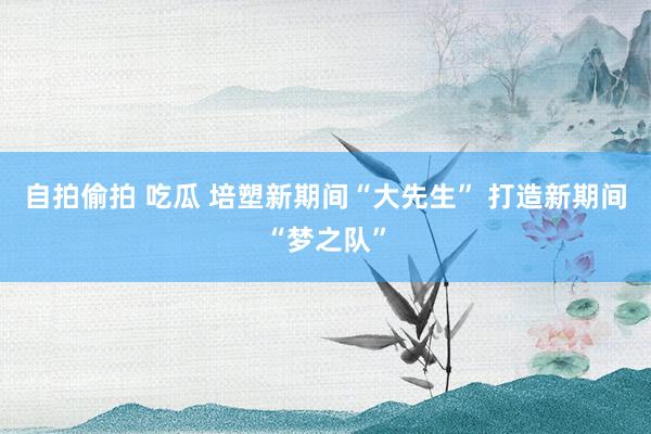 自拍偷拍 吃瓜 培塑新期间“大先生” 打造新期间“梦之队”