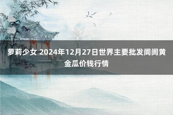 萝莉少女 2024年12月27日世界主要批发阛阓黄金瓜价钱行情