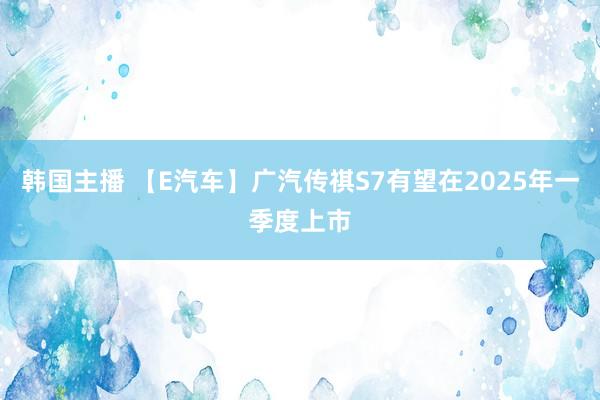 韩国主播 【E汽车】广汽传祺S7有望在2025年一季度上市