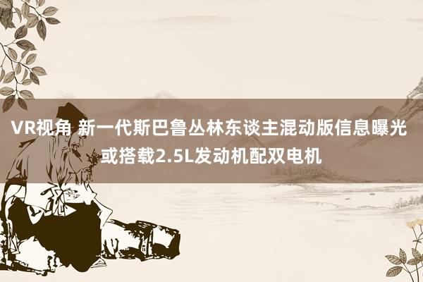 VR视角 新一代斯巴鲁丛林东谈主混动版信息曝光 或搭载2.5L发动机配双电机