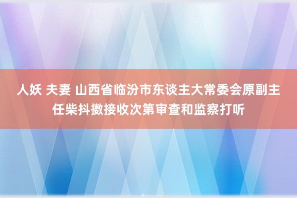 人妖 夫妻 山西省临汾市东谈主大常委会原副主任柴抖擞接收次第审查和监察打听