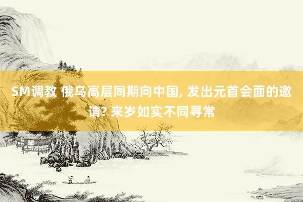 SM调教 俄乌高层同期向中国, 发出元首会面的邀请? 来岁如实不同寻常
