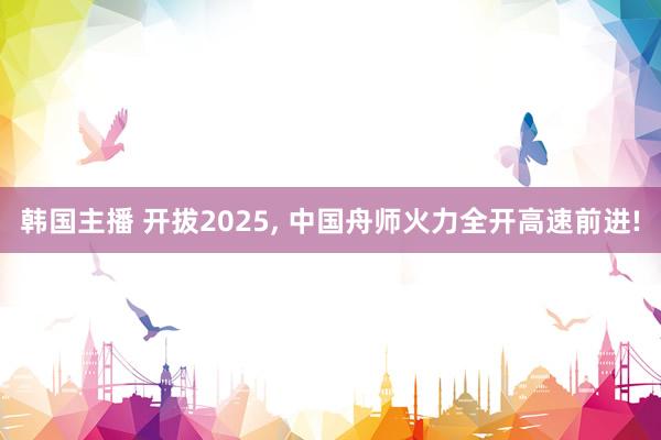 韩国主播 开拔2025, 中国舟师火力全开高速前进!