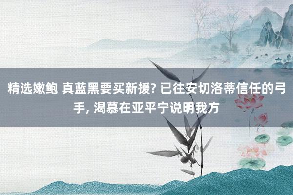 精选嫩鲍 真蓝黑要买新援? 已往安切洛蒂信任的弓手, 渴慕在亚平宁说明我方