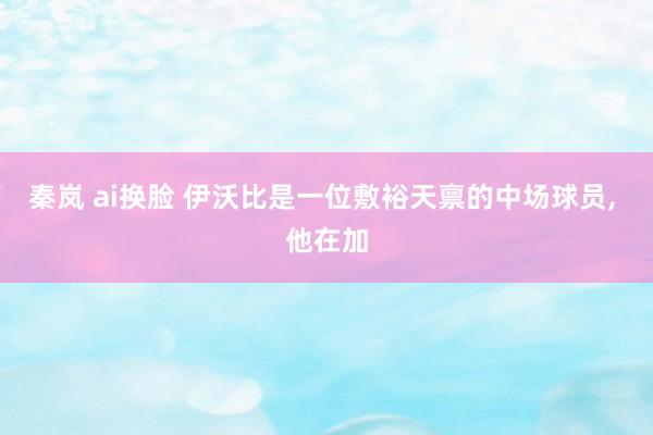 秦岚 ai换脸 伊沃比是一位敷裕天禀的中场球员, 他在加