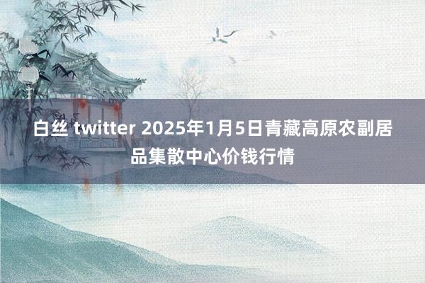 白丝 twitter 2025年1月5日青藏高原农副居品集散中心价钱行情