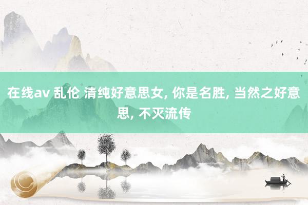 在线av 乱伦 清纯好意思女, 你是名胜, 当然之好意思, 不灭流传