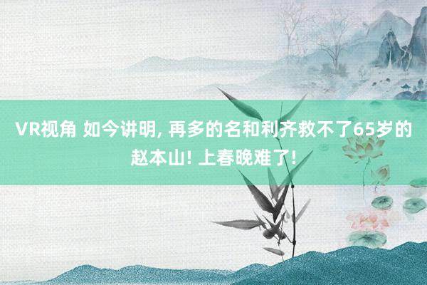 VR视角 如今讲明, 再多的名和利齐救不了65岁的赵本山! 上春晚难了!