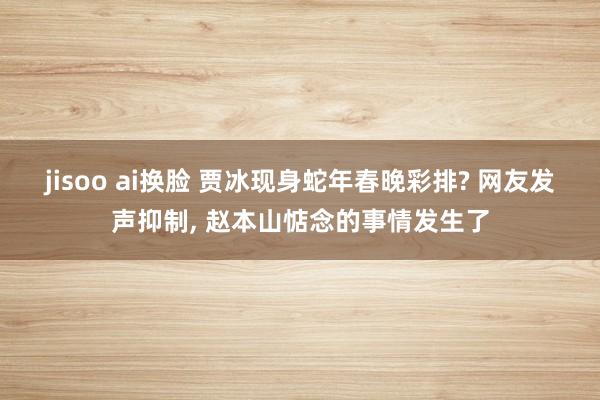 jisoo ai换脸 贾冰现身蛇年春晚彩排? 网友发声抑制, 赵本山惦念的事情发生了