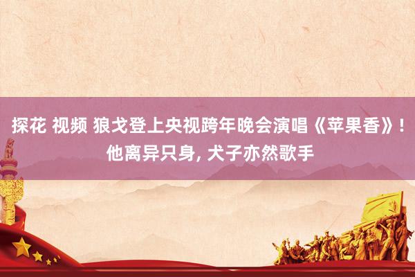 探花 视频 狼戈登上央视跨年晚会演唱《苹果香》! 他离异只身, 犬子亦然歌手