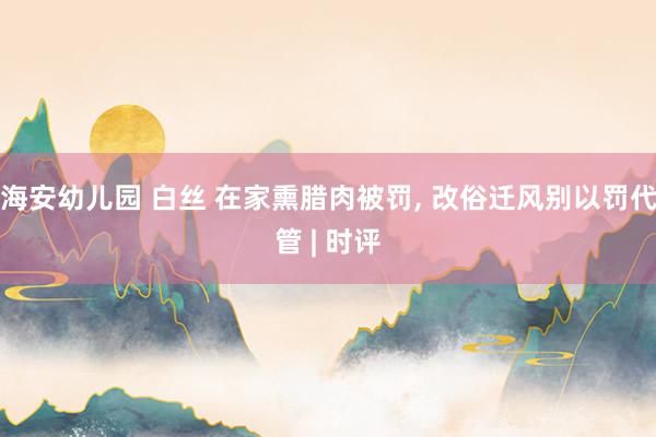 海安幼儿园 白丝 在家熏腊肉被罚, 改俗迁风别以罚代管 | 时评