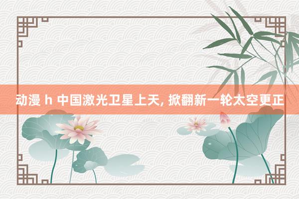 动漫 h 中国激光卫星上天, 掀翻新一轮太空更正