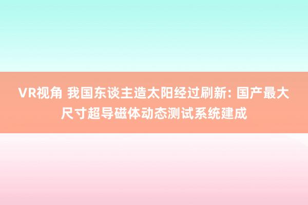 VR视角 我国东谈主造太阳经过刷新: 国产最大尺寸超导磁体动态测试系统建成