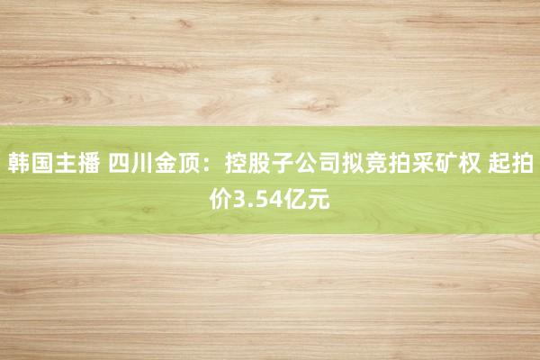 韩国主播 四川金顶：控股子公司拟竞拍采矿权 起拍价3.54亿元