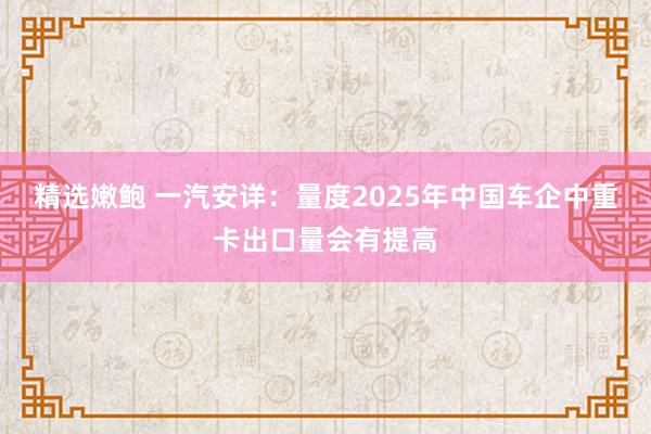 精选嫩鲍 一汽安详：量度2025年中国车企中重卡出口量会有提高