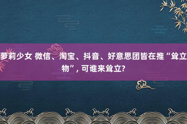 萝莉少女 微信、淘宝、抖音、好意思团皆在推“耸立物”, 可谁来耸立?