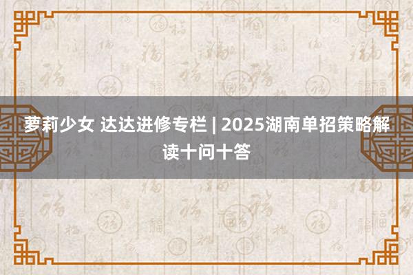 萝莉少女 达达进修专栏 | 2025湖南单招策略解读十问十答