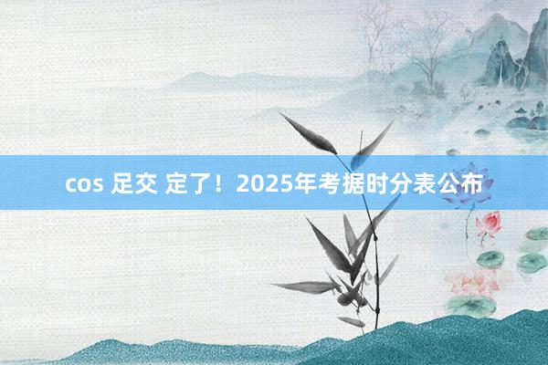 cos 足交 定了！2025年考据时分表公布