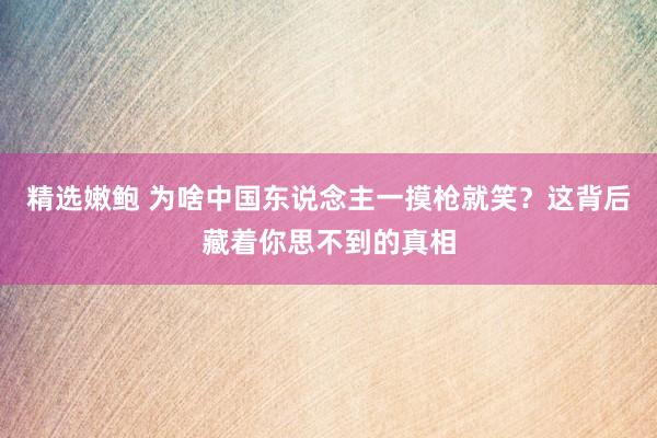 精选嫩鲍 为啥中国东说念主一摸枪就笑？这背后藏着你思不到的真相