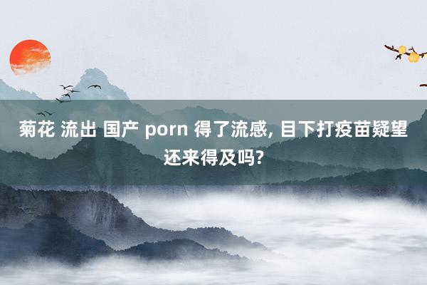 菊花 流出 国产 porn 得了流感, 目下打疫苗疑望还来得及吗?