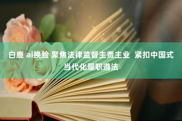 白鹿 ai换脸 聚焦法律监督主责主业  紧扣中国式当代化履职遵法